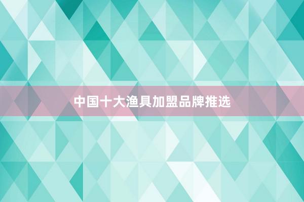 中国十大渔具加盟品牌推选