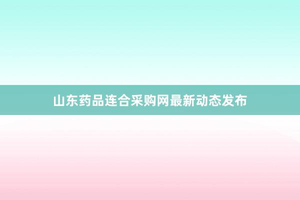 山东药品连合采购网最新动态发布