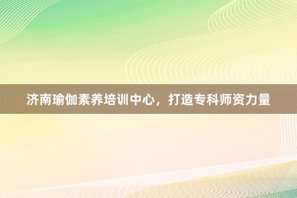 济南瑜伽素养培训中心，打造专科师资力量